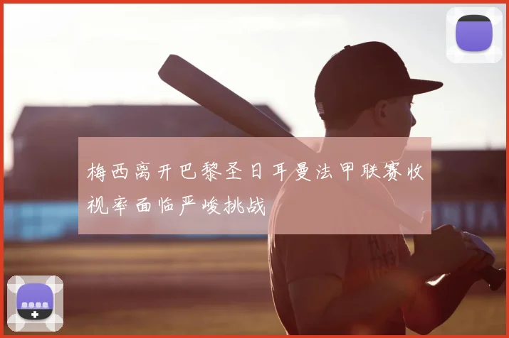 梅西离开巴黎圣日耳曼法甲联赛收视率面临严峻挑战