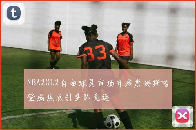 NBA2OL2自由球员市场开启詹姆斯哈登成焦点引多队竞逐