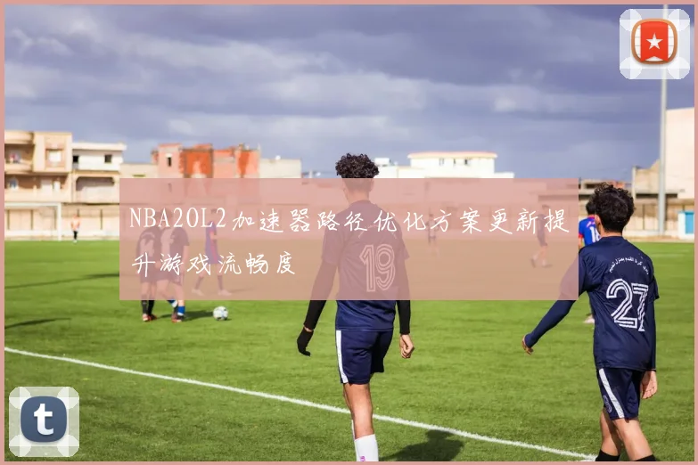 NBA2OL2加速器路径优化方案更新提升游戏流畅度