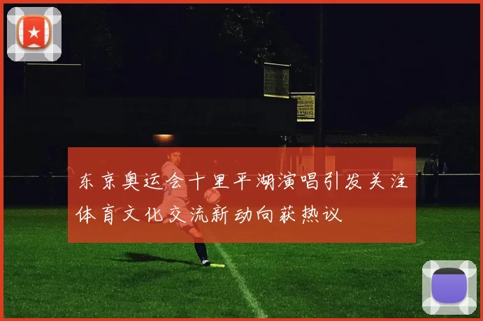 东京奥运会十里平湖演唱引发关注体育文化交流新动向获热议