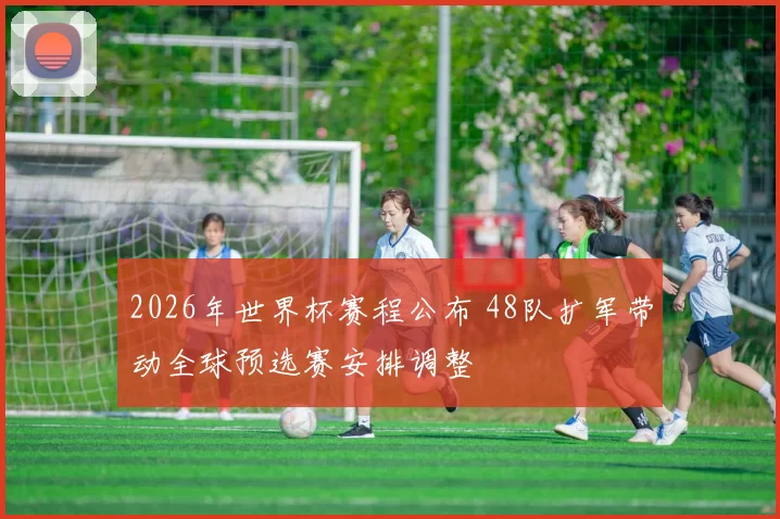 2026年世界杯赛程公布 48队扩军带动全球预选赛安排调整