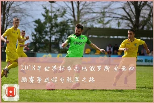 2018年世界杯举办地俄罗斯 全面回顾赛事进程与冠军之路