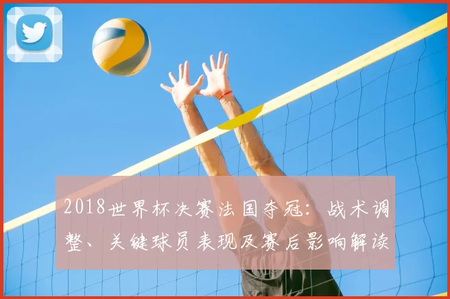 2018世界杯决赛法国夺冠：战术调整、关键球员表现及赛后影响解读