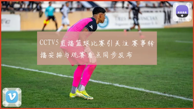 CCTV5直播篮球比赛引关注 赛事转播安排与观赛看点同步发布