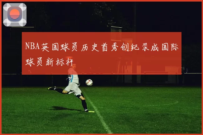 NBA英国球员历史首秀创纪录成国际球员新标杆
