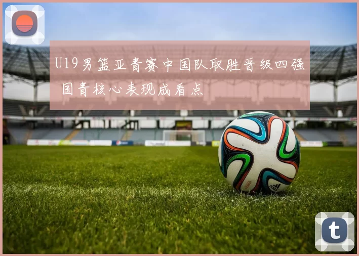 U19男篮亚青赛中国队取胜晋级四强 国青核心表现成看点