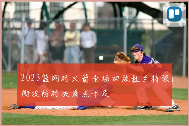 2023篮网对火箭全场回放杜兰特领衔攻防对决看点十足