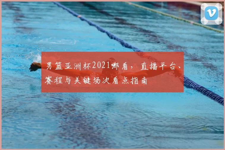 男篮亚洲杯2021哪看，直播平台、赛程与关键场次看点指南