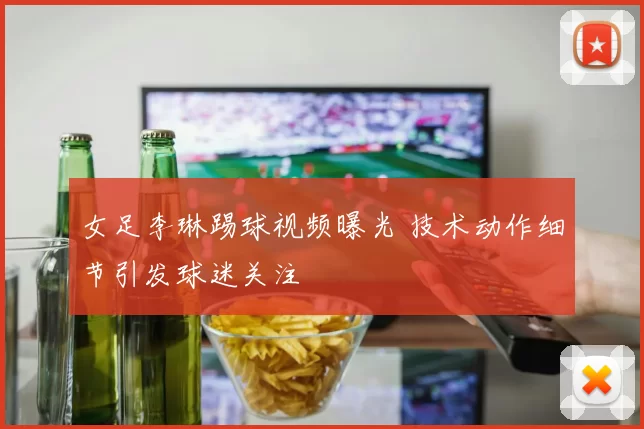 女足李琳踢球视频曝光 技术动作细节引发球迷关注