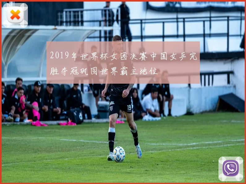 2019年世界杯女团决赛中国女乒完胜夺冠巩固世界霸主地位