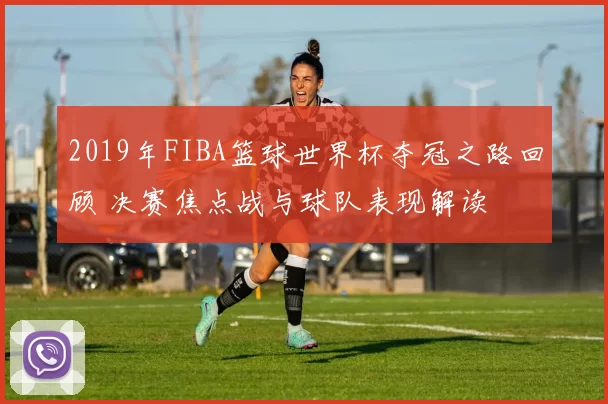 2019年FIBA篮球世界杯夺冠之路回顾 决赛焦点战与球队表现解读