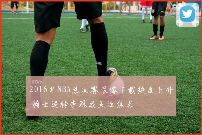 2016年NBA总决赛录像下载热度上升 骑士逆转夺冠成关注焦点