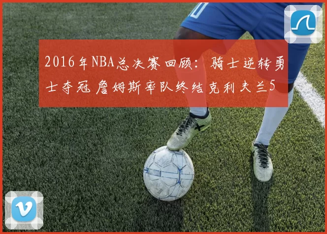 2016年NBA总决赛回顾：骑士逆转勇士夺冠 詹姆斯率队终结克利夫兰52年等待