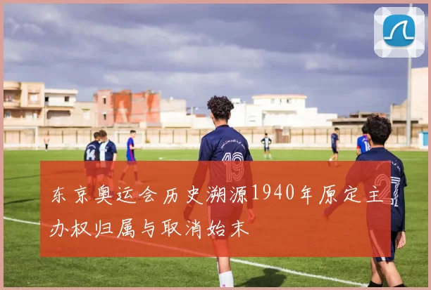 东京奥运会历史溯源1940年原定主办权归属与取消始末