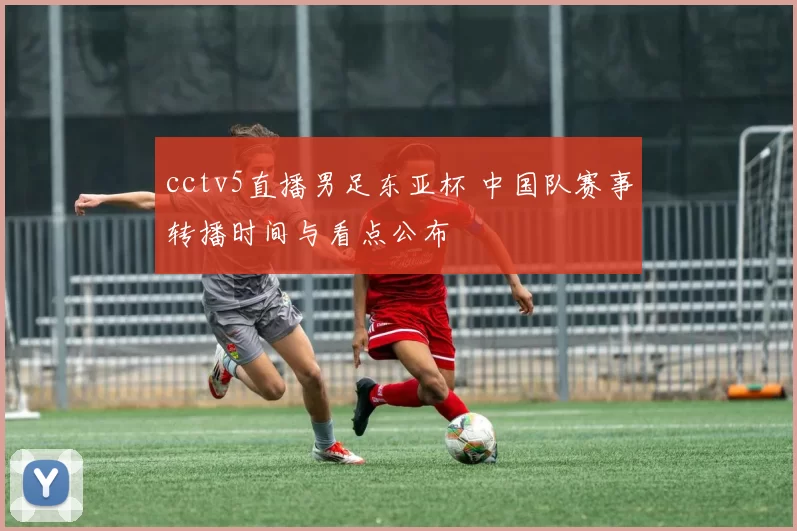 cctv5直播男足东亚杯 中国队赛事转播时间与看点公布