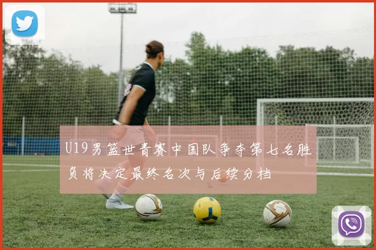 U19男篮世青赛中国队争夺第七名胜负将决定最终名次与后续分档