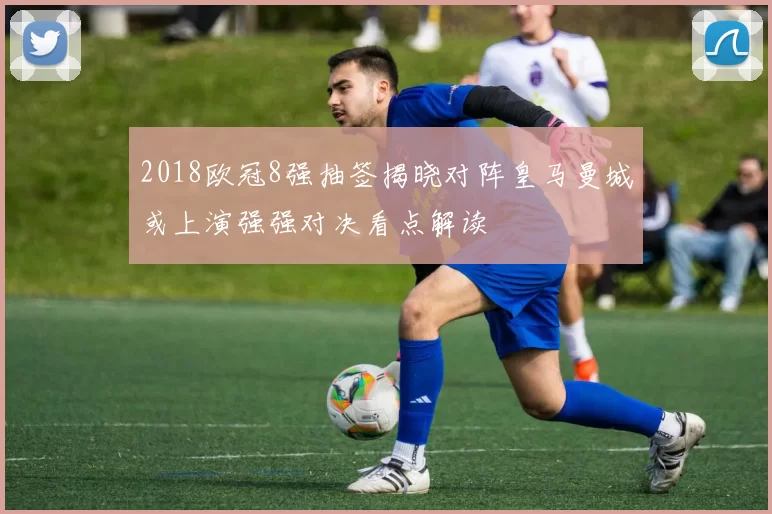 2018欧冠8强抽签揭晓对阵皇马曼城或上演强强对决看点解读