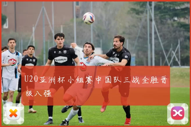 U20亚洲杯小组赛中国队三战全胜晋级八强