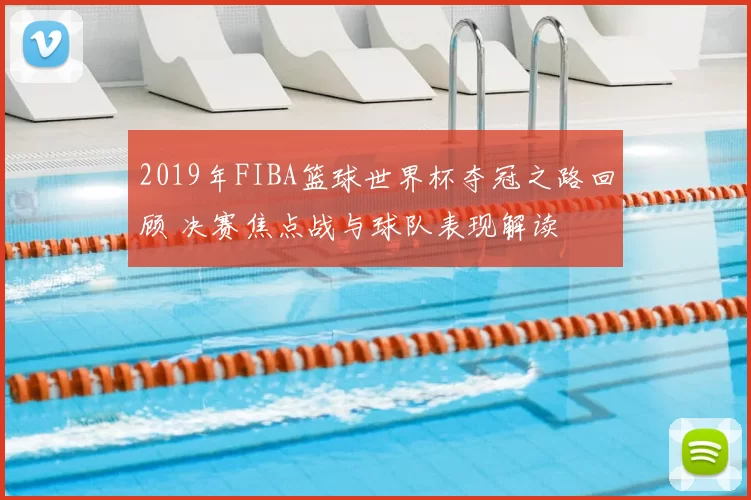 2019年FIBA篮球世界杯夺冠之路回顾 决赛焦点战与球队表现解读