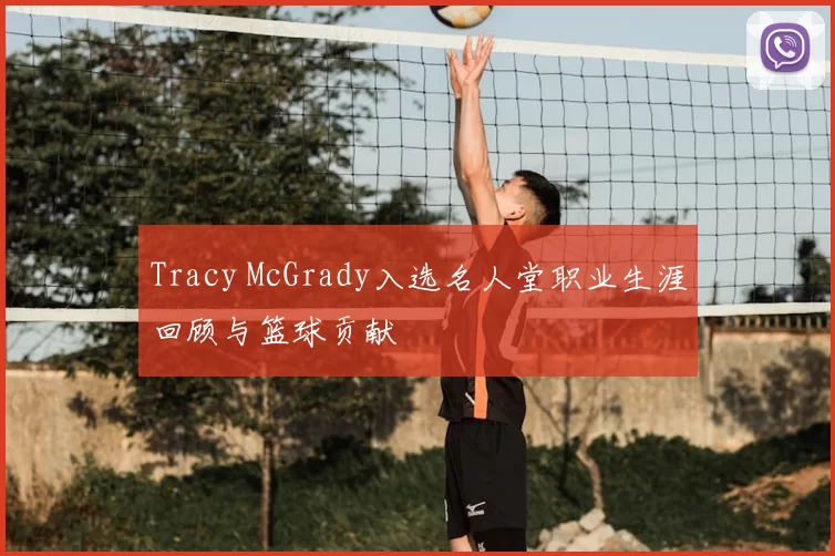 Tracy McGrady入选名人堂职业生涯回顾与篮球贡献