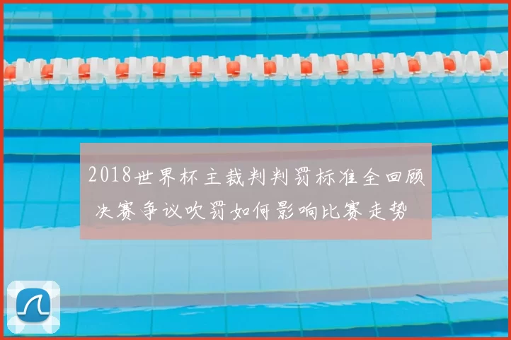 2018世界杯主裁判判罚标准全回顾 决赛争议吹罚如何影响比赛走势