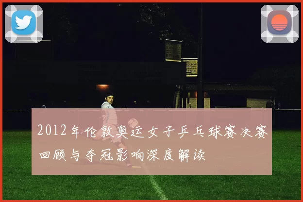 2012年伦敦奥运女子乒乓球赛决赛回顾与夺冠影响深度解读