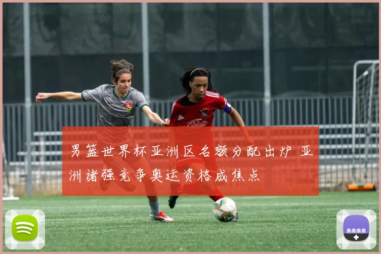 男篮世界杯亚洲区名额分配出炉 亚洲诸强竞争奥运资格成焦点