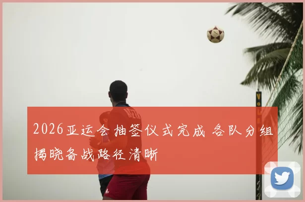 2026亚运会抽签仪式完成 各队分组揭晓备战路径清晰