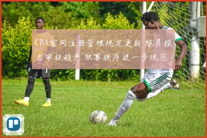 CBA官网注册管理规定更新 球员报名审核趋严 联赛秩序进一步规范