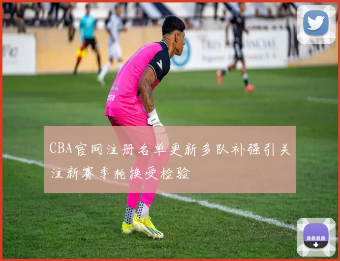 CBA官网注册名单更新多队补强引关注新赛季轮换受检验