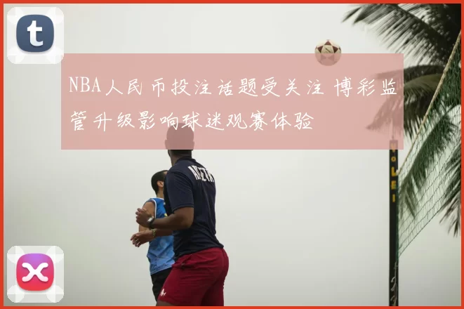 NBA人民币投注话题受关注 博彩监管升级影响球迷观赛体验