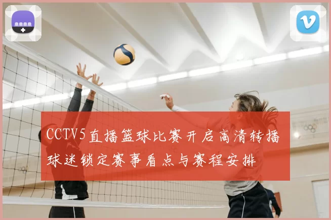 CCTV5直播篮球比赛开启高清转播 球迷锁定赛事看点与赛程安排