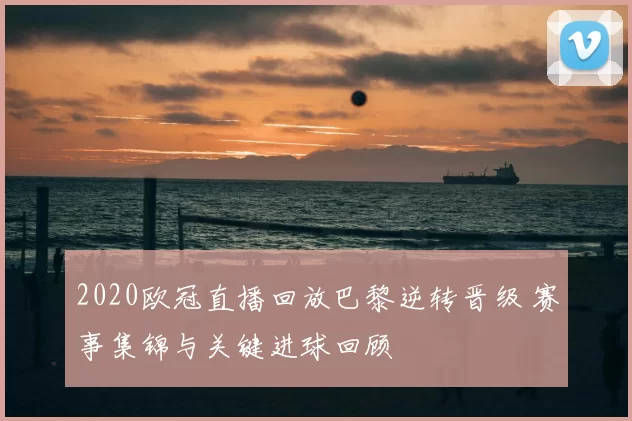 2020欧冠直播回放巴黎逆转晋级 赛事集锦与关键进球回顾