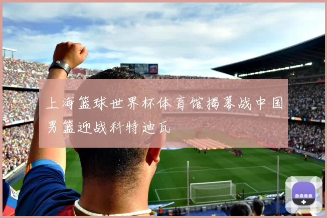 上海篮球世界杯体育馆揭幕战中国男篮迎战科特迪瓦