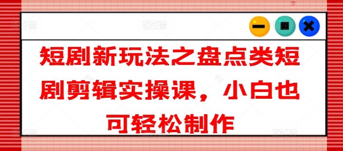 短剧新玩法之盘点类短剧剪辑实操课，小白也可轻松制作-众合网