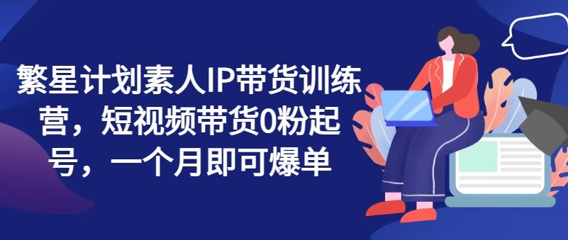 繁星计划素人IP带货训练营，短视频带货0粉起号，一个月即可爆单-众合网