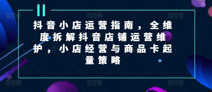 抖音小店运营指南，全维度拆解抖音店铺运营维护，小店经营与商品卡起量策略-众合网