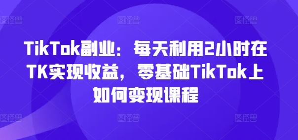 TikTok副业：每天利用2小时在TK实现收益，零基础TikTok上如何变现课程-众合网