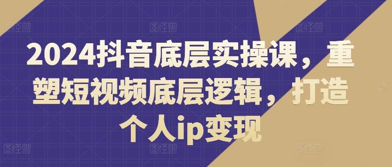 2024抖音底层实操课，​重塑短视频底层逻辑，打造个人ip变现-众合网