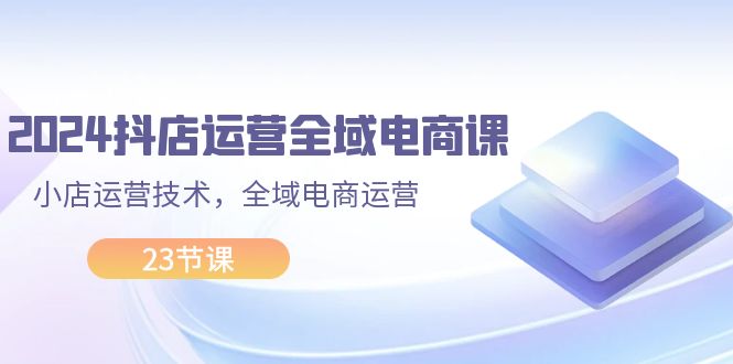 （11898期）2024抖店运营-全域电商课，小店运营技术，全域电商运营（23节课）-众合网
