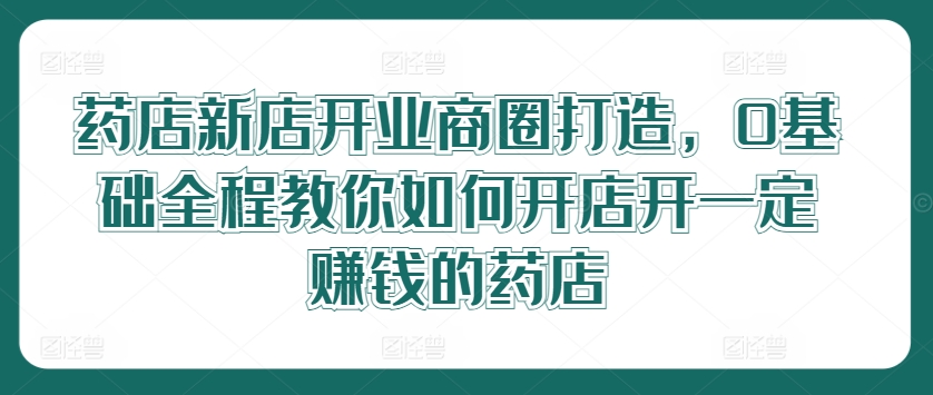 药店新店开业商圈打造，0基础全程教你如何开店开一定赚钱的药店-众合网