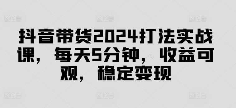 抖音带货2024打法实战课，每天5分钟，收益可观，稳定变现【揭秘】-众合网