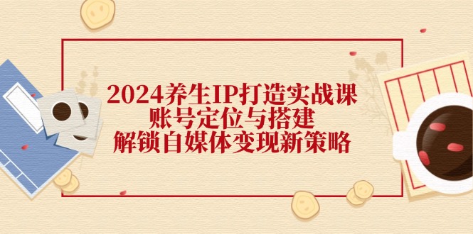 2024养生IP打造实战课：账号定位与搭建，解锁自媒体变现新策略-众合网