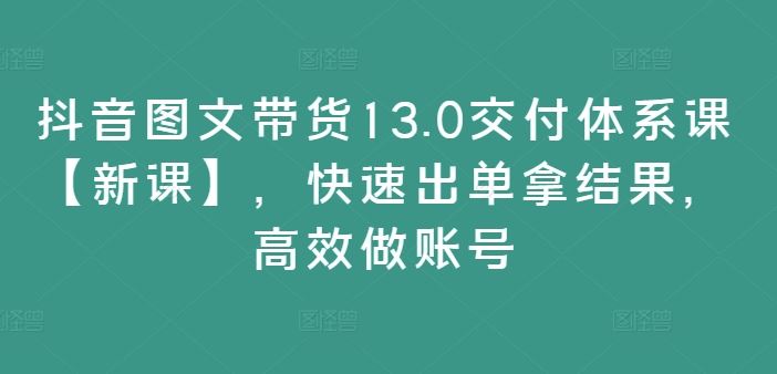 抖音图文带货13.0交付体系课【新课】，快速出单拿结果，高效做账号-众合网