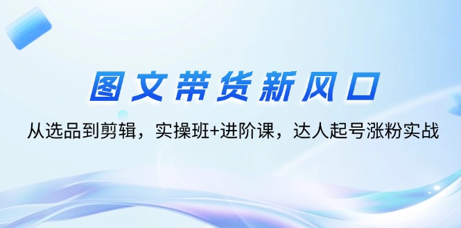 （12306期）图文带货新风口：从选品到剪辑，实操班+进阶课，达人起号涨粉实战-众合网