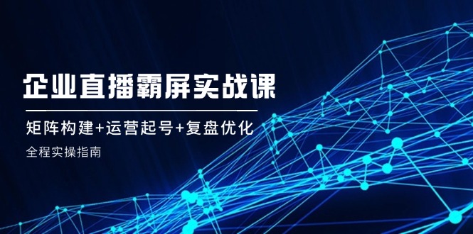（12338期）企 业 直 播 霸 屏实战课：矩阵构建+运营起号+复盘优化，全程实操指南-众合网