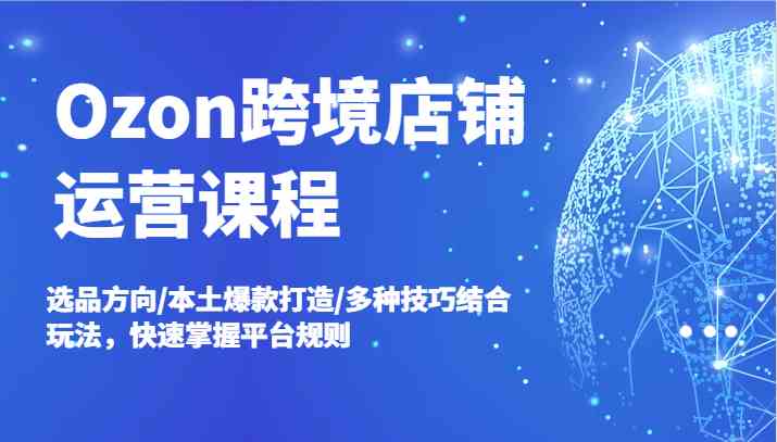 Ozon跨境店铺运营课程，选品方向/本土爆款打造/多种技巧结合玩法，快速掌握平台规则-众合网