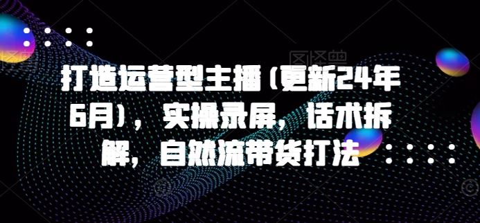打造运营型主播(更新24年9月)，实操录屏，话术拆解，自然流带货打法-众合网