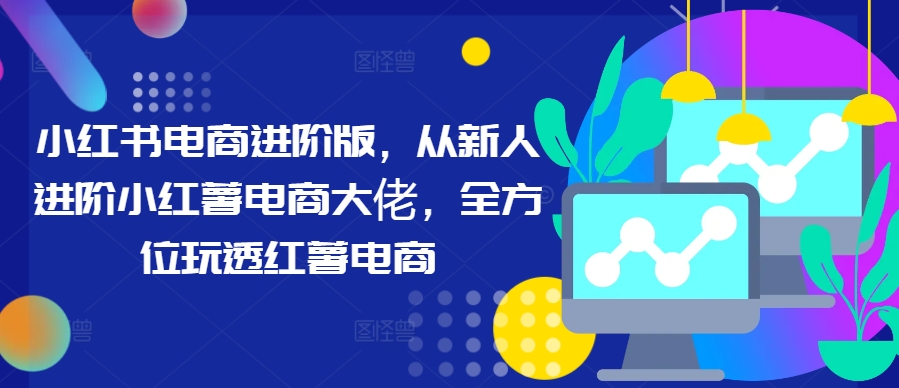 小红书电商进阶版，从新人进阶小红薯电商大佬，全方位玩透红薯电商-众合网