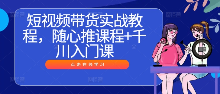 短视频带货实战教程，随心推课程+千川入门课-众合网